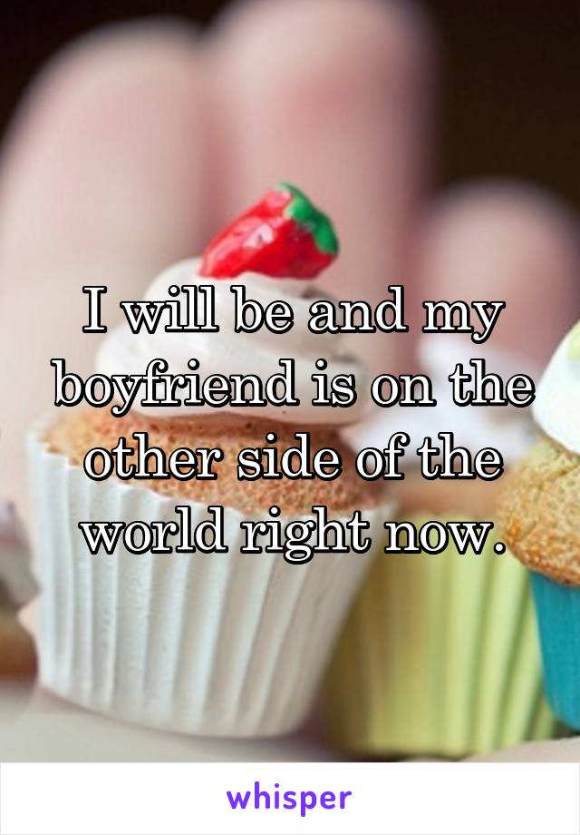 I will be and my boyfriend is on the other side of the world right now.