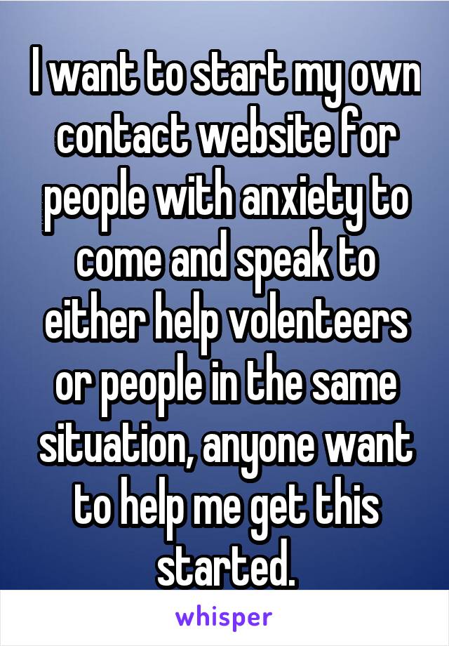 I want to start my own contact website for people with anxiety to come and speak to either help volenteers or people in the same situation, anyone want to help me get this started.