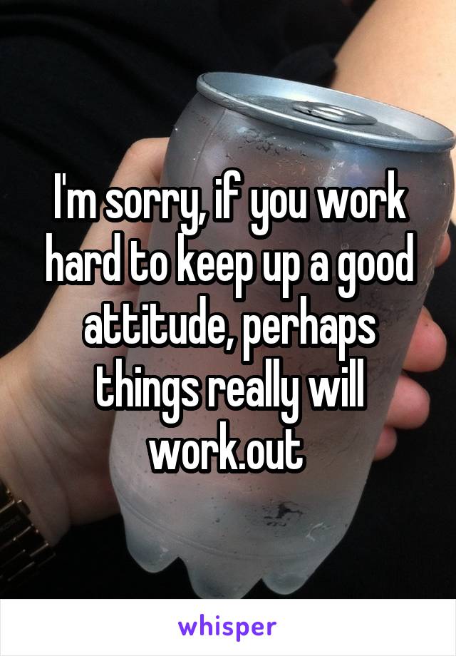 I'm sorry, if you work hard to keep up a good attitude, perhaps things really will work.out 