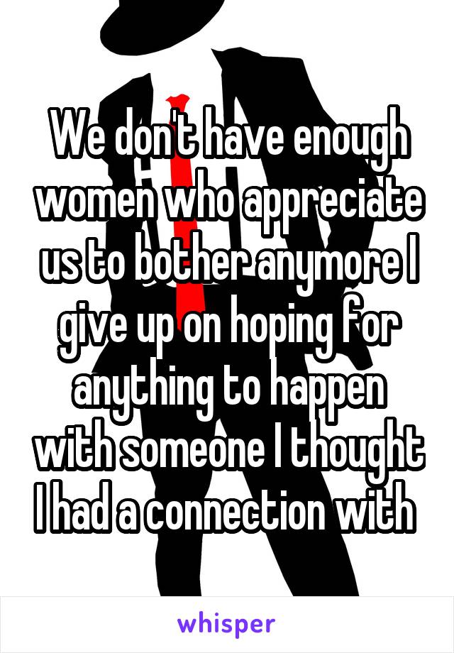 We don't have enough women who appreciate us to bother anymore I give up on hoping for anything to happen with someone I thought I had a connection with 