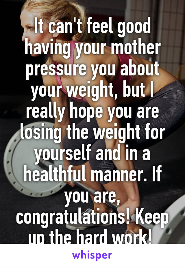 It can't feel good having your mother pressure you about your weight, but I really hope you are losing the weight for yourself and in a healthful manner. If you are, congratulations! Keep up the hard work! 