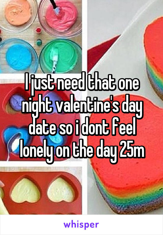 I just need that one night valentine's day date so i dont feel lonely on the day 25m