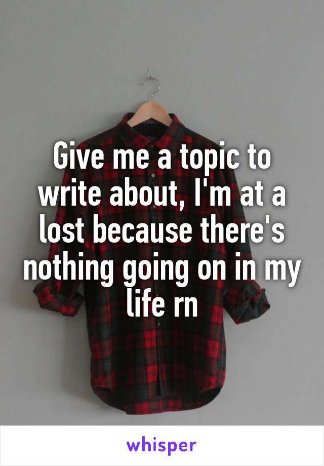 Give me a topic to write about, I'm at a lost because there's nothing going on in my life rn