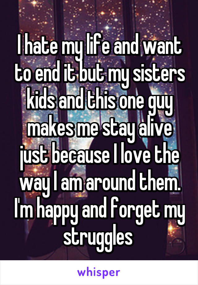 I hate my life and want to end it but my sisters kids and this one guy makes me stay alive just because I love the way I am around them. I'm happy and forget my struggles 