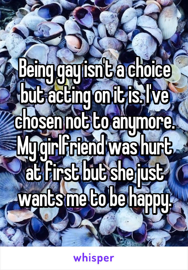 Being gay isn't a choice but acting on it is. I've chosen not to anymore. My girlfriend was hurt at first but she just wants me to be happy.
