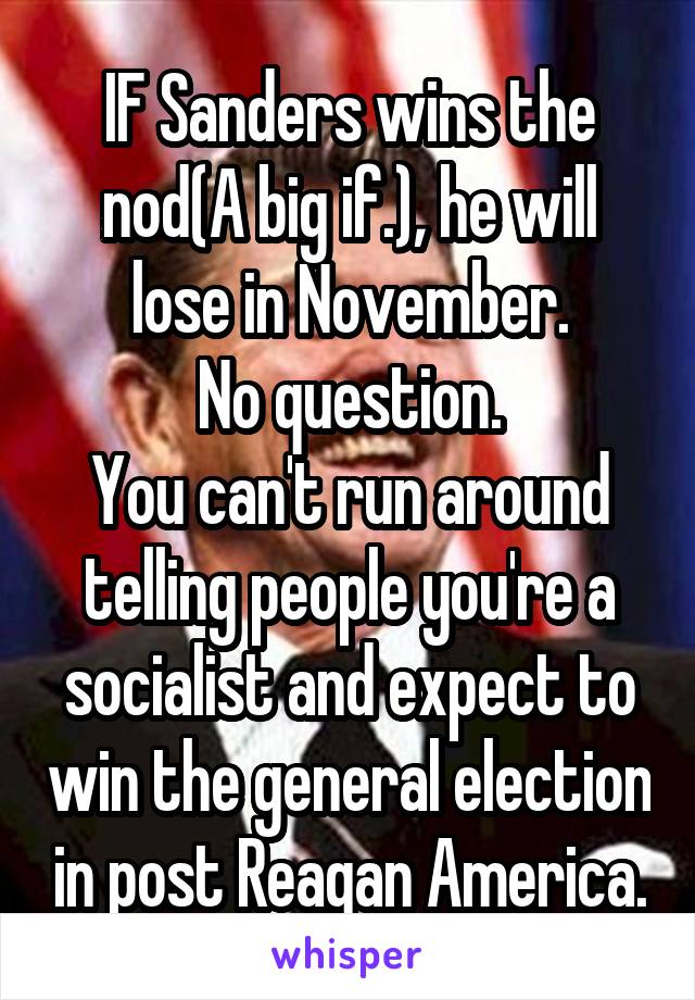IF Sanders wins the nod(A big if.), he will lose in November.
No question.
You can't run around telling people you're a socialist and expect to win the general election in post Reagan America.