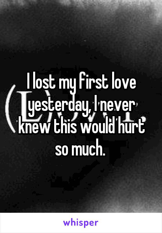 I lost my first love yesterday, I never knew this would hurt so much. 