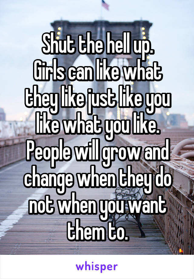 Shut the hell up.
Girls can like what they like just like you like what you like. People will grow and change when they do not when you want them to.