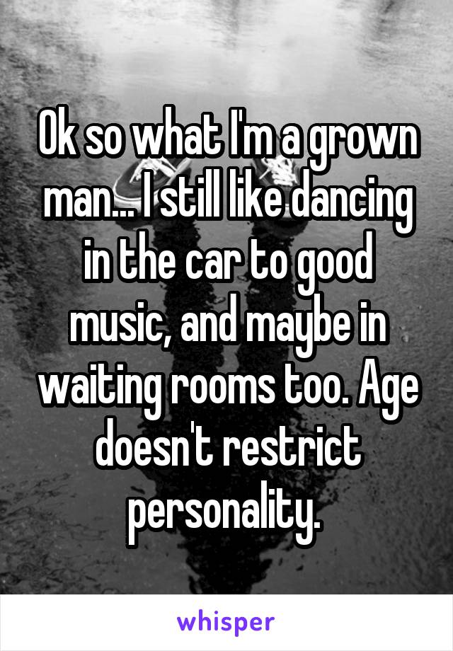 Ok so what I'm a grown man... I still like dancing in the car to good music, and maybe in waiting rooms too. Age doesn't restrict personality. 