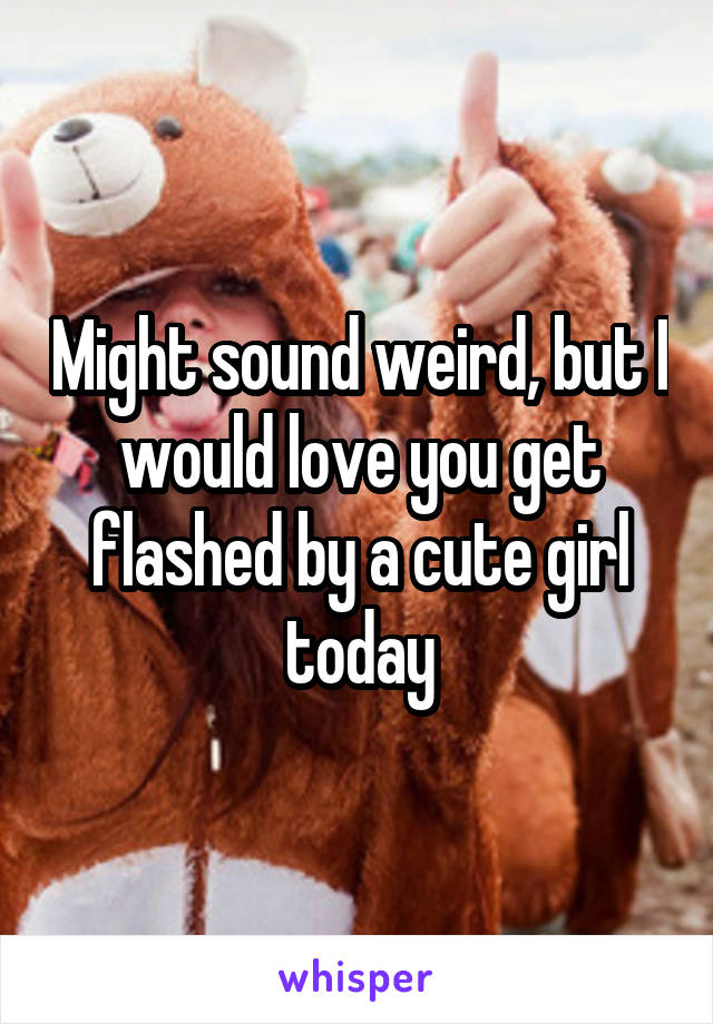 Might sound weird, but I would love you get flashed by a cute girl today