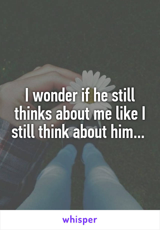 I wonder if he still thinks about me like I still think about him... 