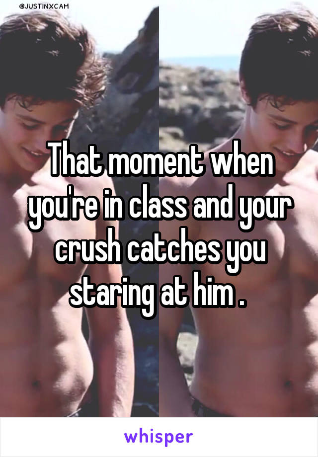 That moment when you're in class and your crush catches you staring at him . 