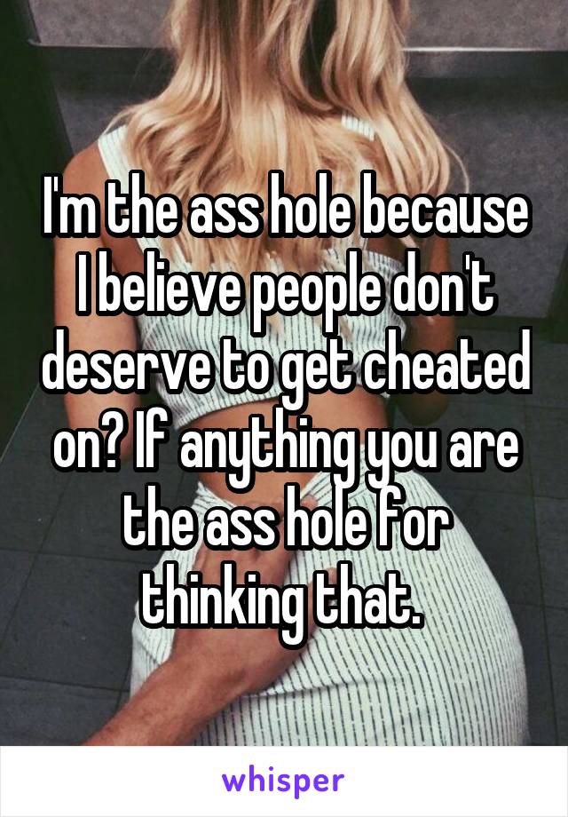 I'm the ass hole because I believe people don't deserve to get cheated on? If anything you are the ass hole for thinking that. 