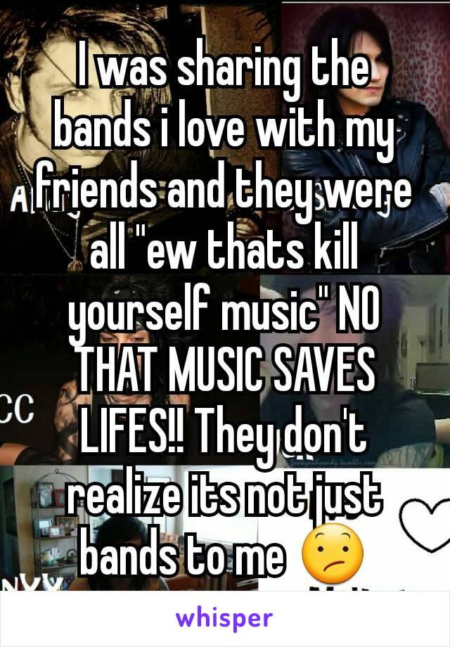 I was sharing the bands i love with my friends and they were all "ew thats kill yourself music" NO THAT MUSIC SAVES LIFES!! They don't realize its not just bands to me 😕