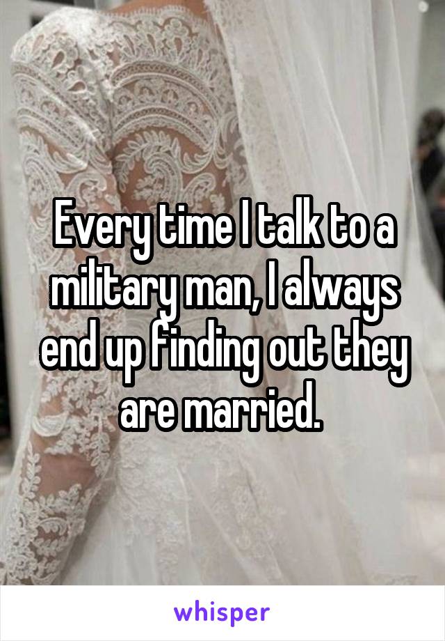 Every time I talk to a military man, I always end up finding out they are married. 