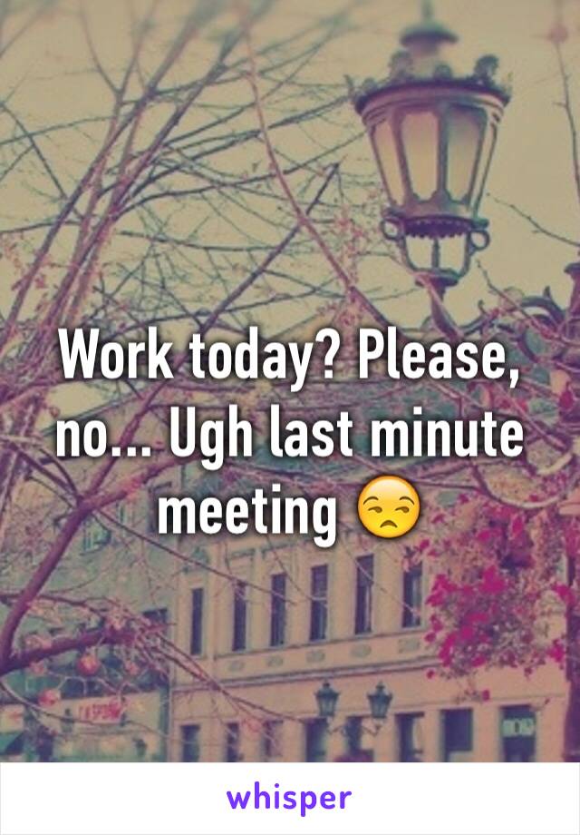 Work today? Please, no... Ugh last minute meeting 😒