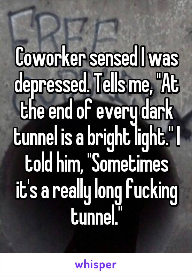 Coworker sensed I was depressed. Tells me, "At the end of every dark tunnel is a bright light." I told him, "Sometimes it's a really long fucking tunnel."
