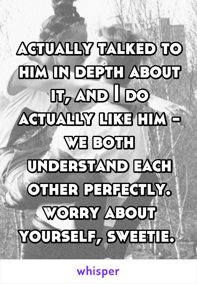 actually talked to him in depth about it, and I do actually like him - we both understand each other perfectly. worry about yourself, sweetie. 