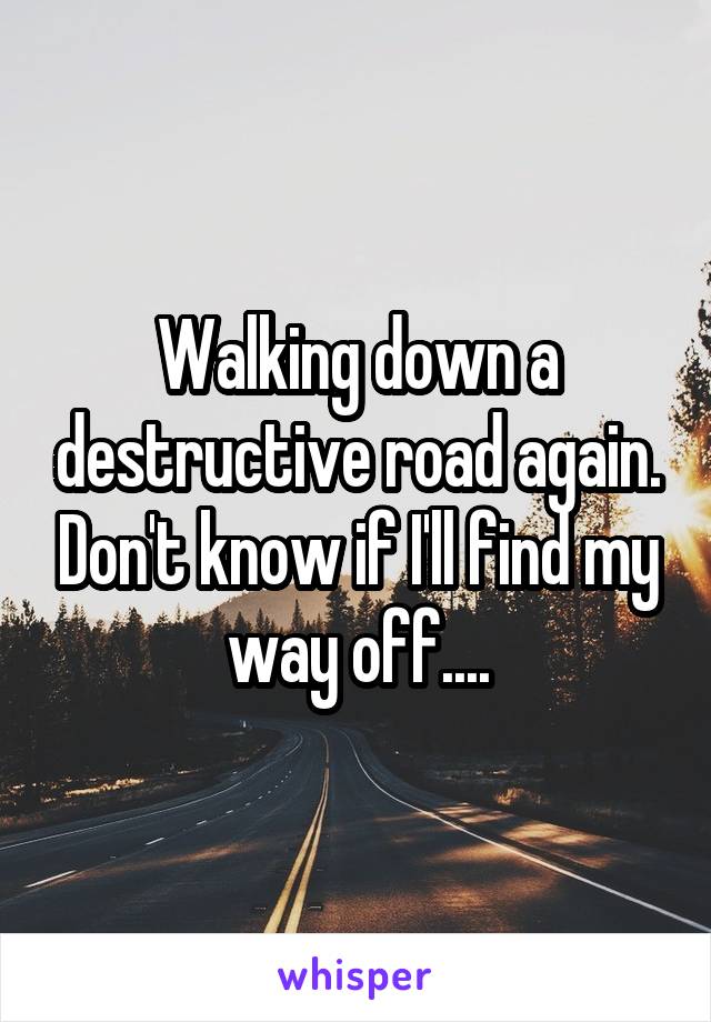 Walking down a destructive road again. Don't know if I'll find my way off....