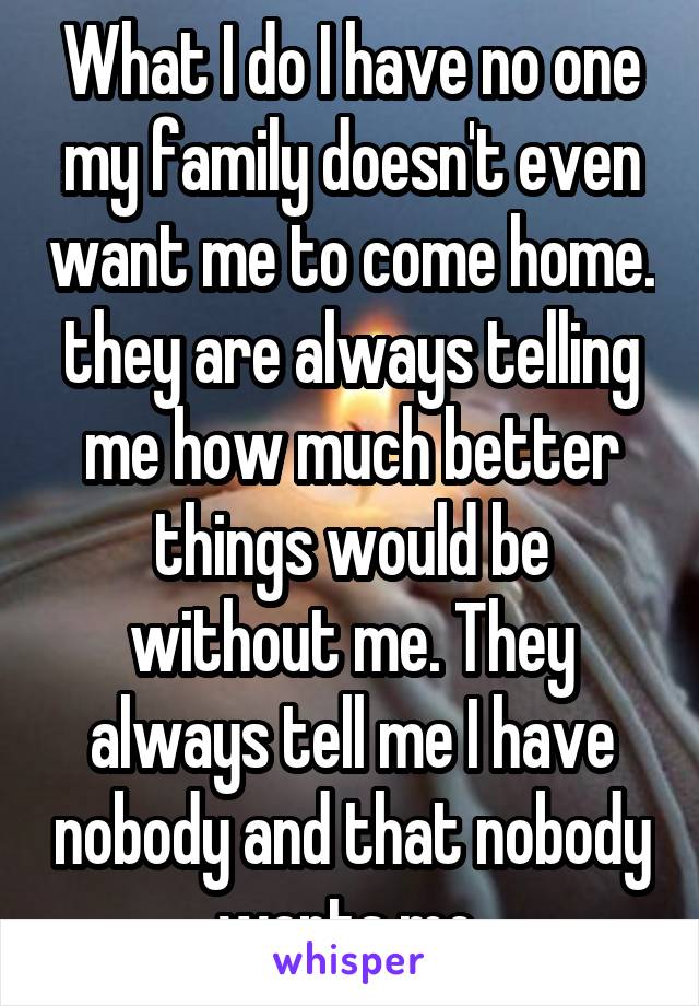 What I do I have no one my family doesn't even want me to come home. they are always telling me how much better things would be without me. They always tell me I have nobody and that nobody wants me 