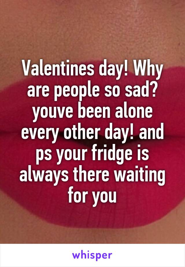 Valentines day! Why are people so sad? youve been alone every other day! and ps your fridge is always there waiting for you