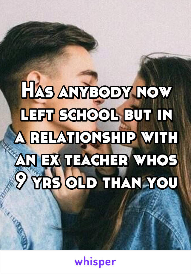 Has anybody now left school but in a relationship with an ex teacher whos 9 yrs old than you