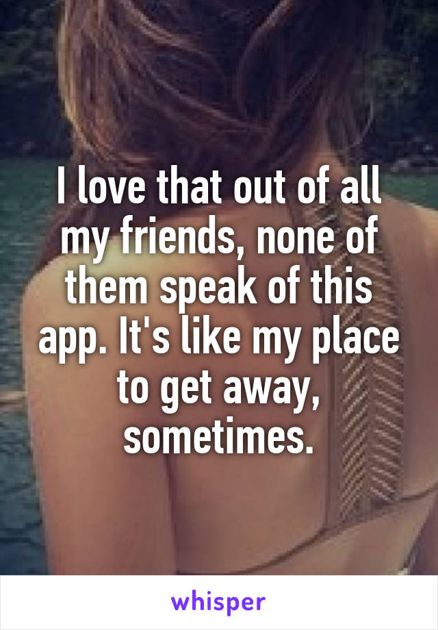 I love that out of all my friends, none of them speak of this app. It's like my place to get away, sometimes.