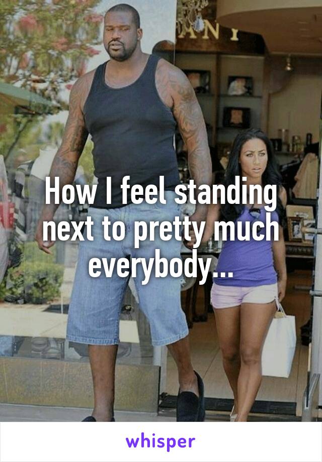 How I feel standing next to pretty much everybody...