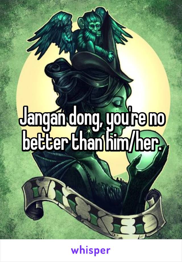 Jangan dong, you're no better than him/her.