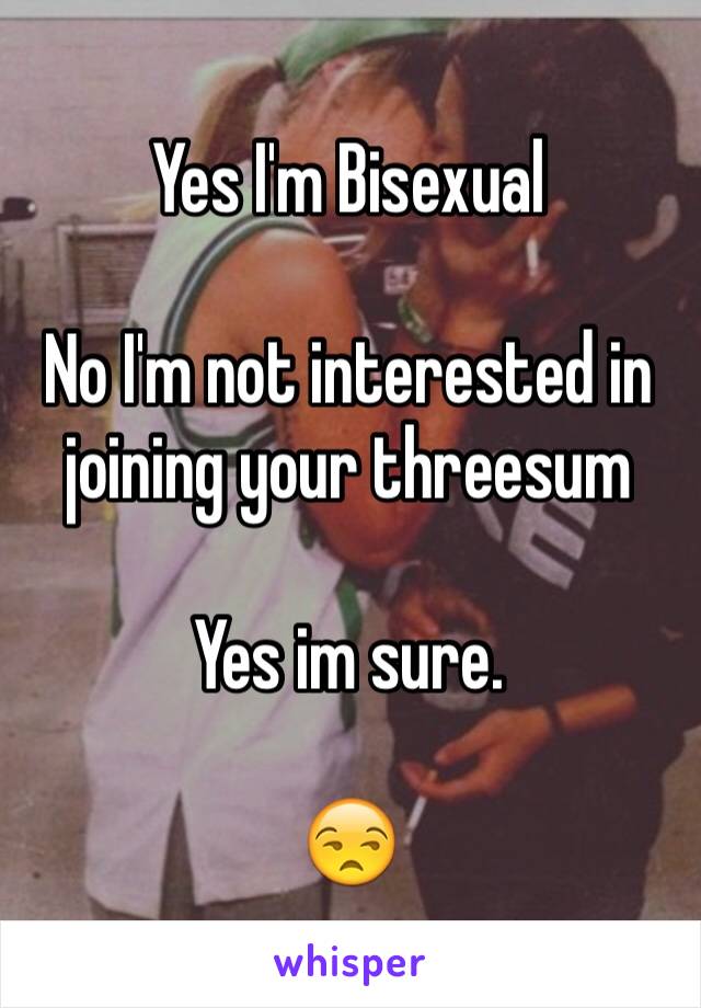 Yes I'm Bisexual 

No I'm not interested in joining your threesum

Yes im sure. 

😒