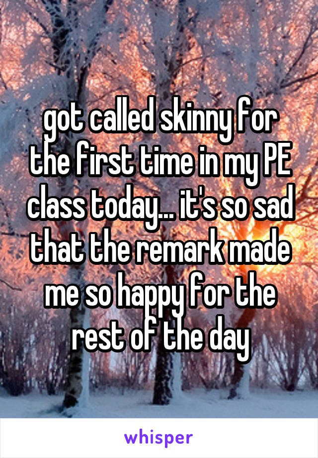 got called skinny for the first time in my PE class today... it's so sad that the remark made me so happy for the rest of the day