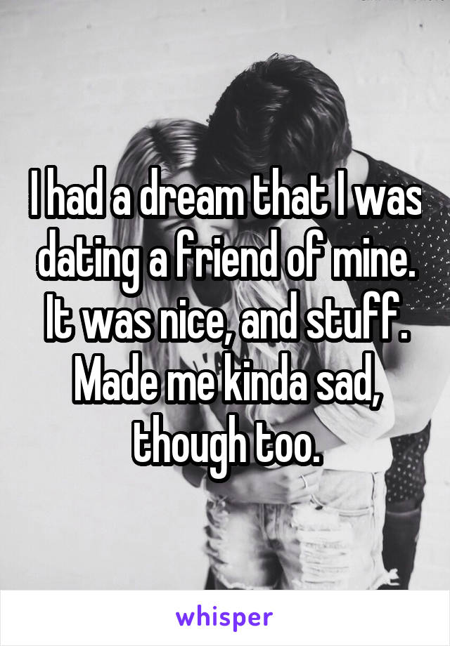 I had a dream that I was dating a friend of mine. It was nice, and stuff. Made me kinda sad, though too.