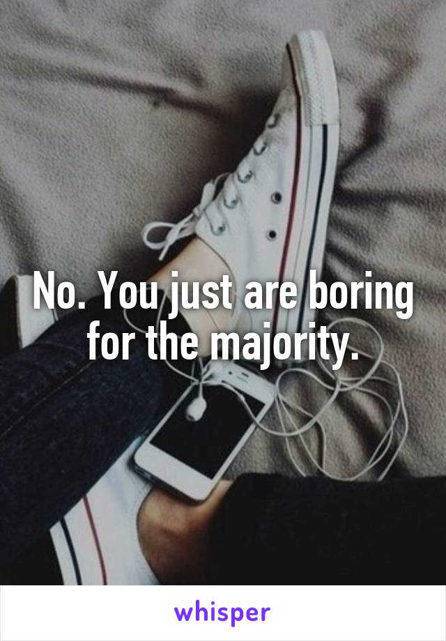 No. You just are boring for the majority.