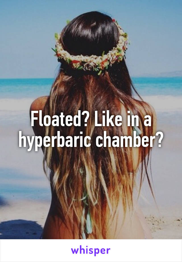 Floated? Like in a hyperbaric chamber?