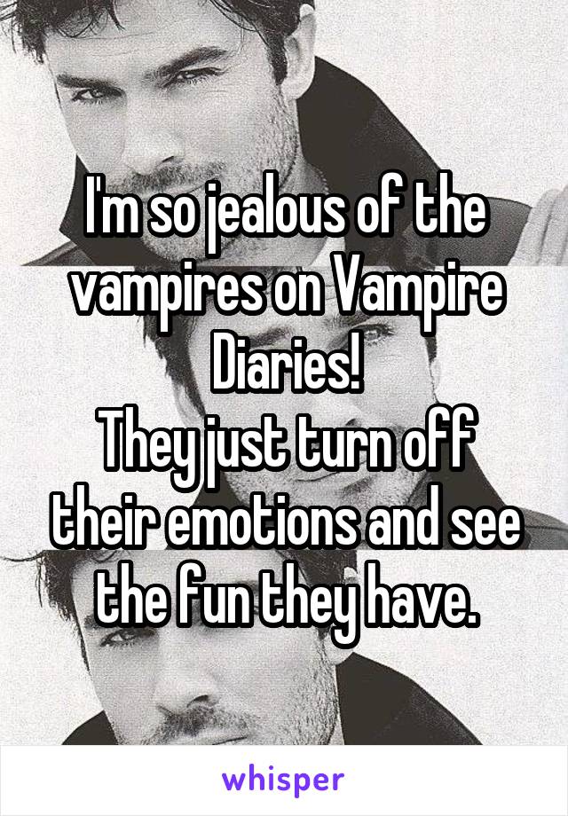 I'm so jealous of the vampires on Vampire Diaries!
They just turn off their emotions and see the fun they have.