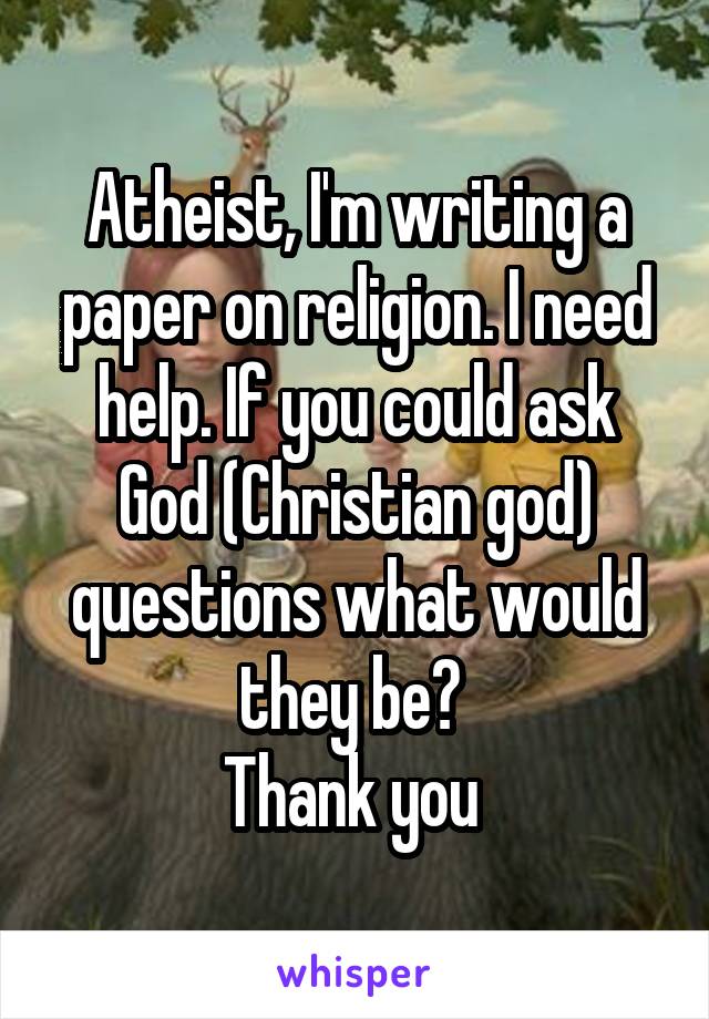 Atheist, I'm writing a paper on religion. I need help. If you could ask God (Christian god) questions what would they be? 
Thank you 