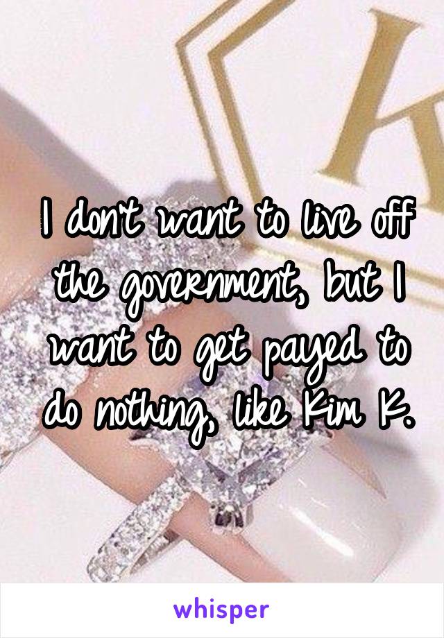 I don't want to live off the government, but I want to get payed to do nothing, like Kim K.