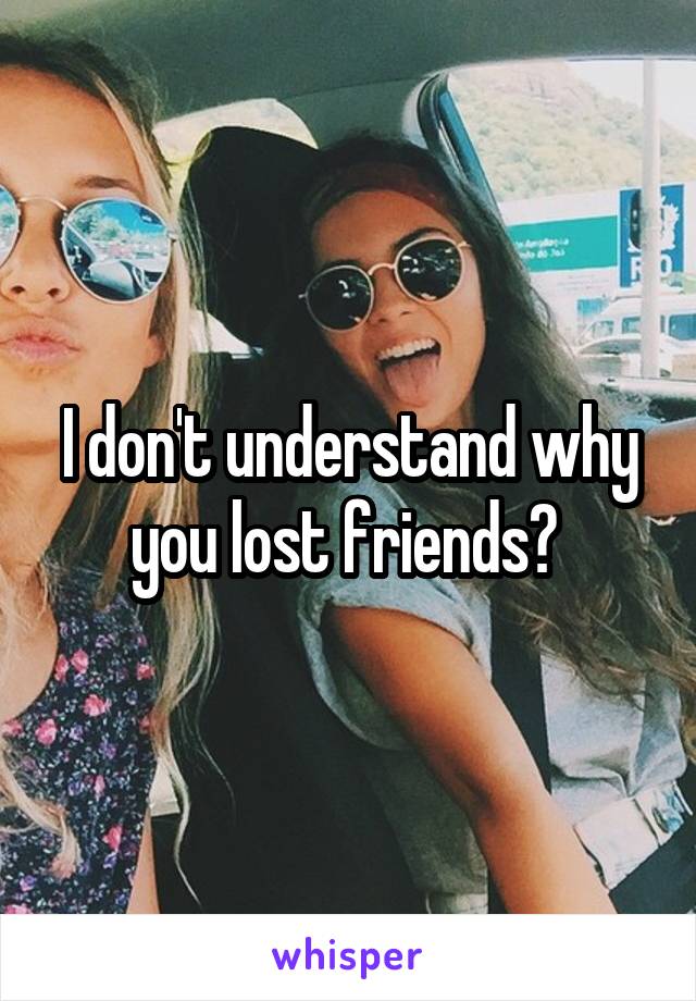 I don't understand why you lost friends? 