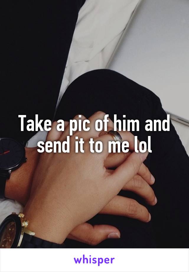 Take a pic of him and send it to me lol