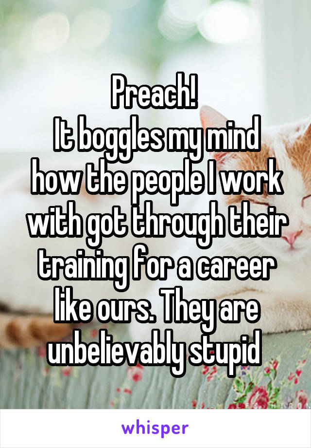 Preach! 
It boggles my mind how the people I work with got through their training for a career like ours. They are unbelievably stupid 