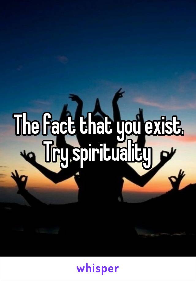 The fact that you exist.  Try spirituality  