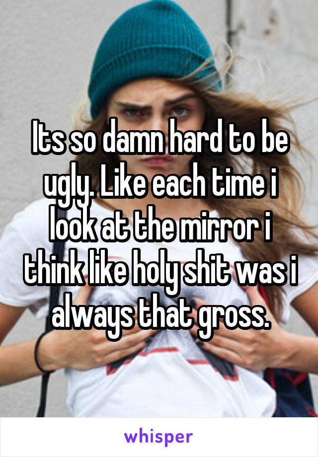 Its so damn hard to be ugly. Like each time i look at the mirror i think like holy shit was i always that gross.