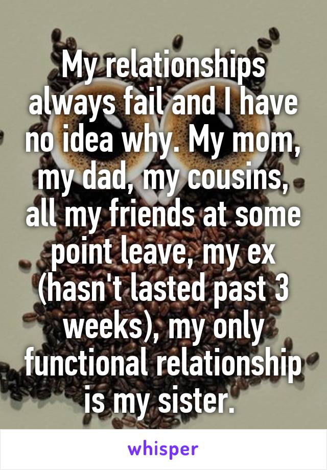 My relationships always fail and I have no idea why. My mom, my dad, my cousins, all my friends at some point leave, my ex (hasn't lasted past 3 weeks), my only functional relationship is my sister. 