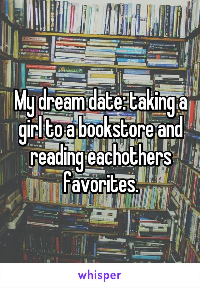 My dream date: taking a girl to a bookstore and reading eachothers favorites.