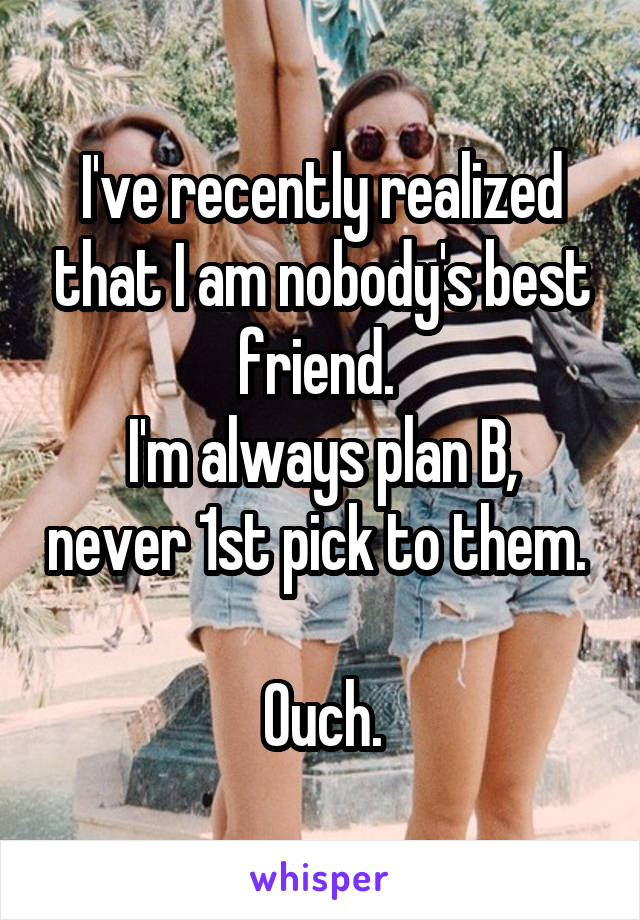 I've recently realized that I am nobody's best friend. 
I'm always plan B, never 1st pick to them. 

Ouch.
