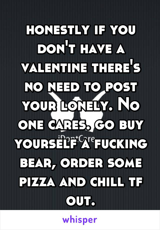 honestly if you don't have a valentine there's no need to post your lonely. No one cares. go buy yourself a fucking bear, order some pizza and chill tf out.
