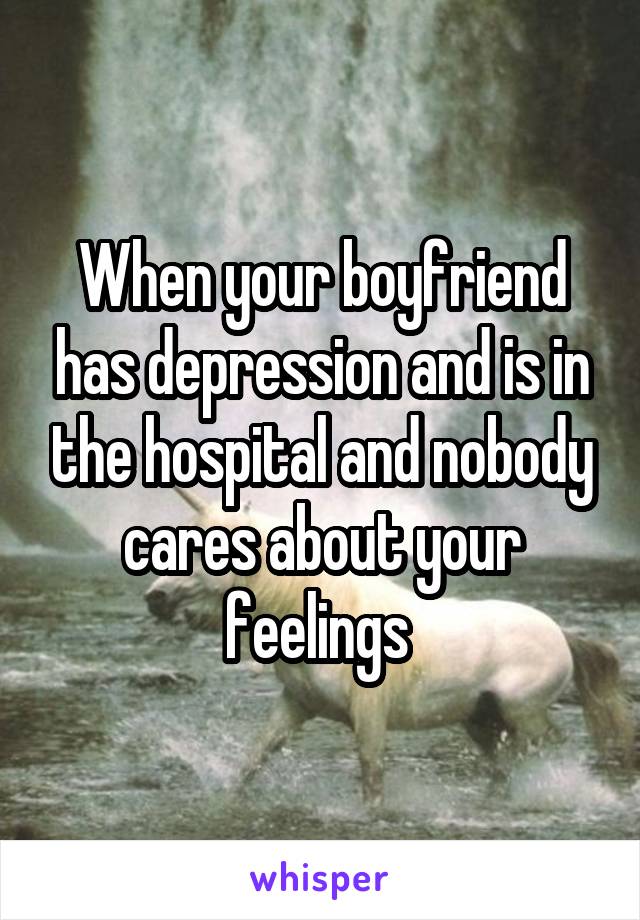 When your boyfriend has depression and is in the hospital and nobody cares about your feelings 