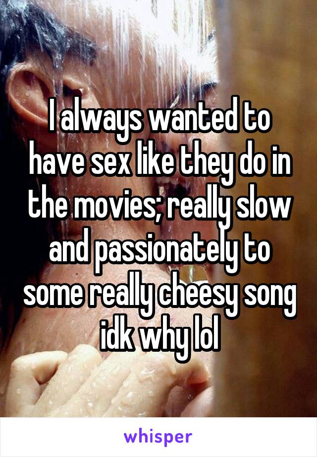 I always wanted to have sex like they do in the movies; really slow and passionately to some really cheesy song idk why lol