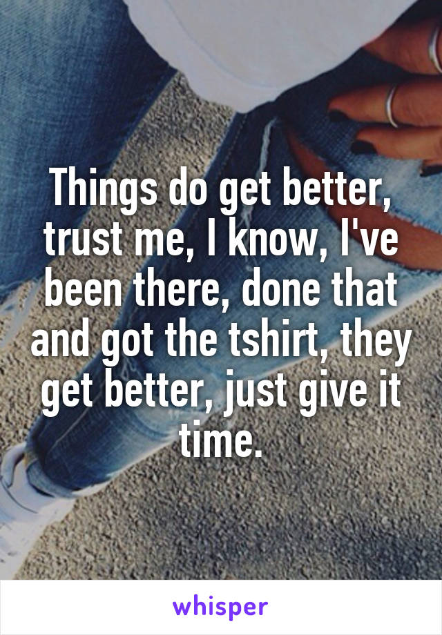 Things do get better, trust me, I know, I've been there, done that and got the tshirt, they get better, just give it time.
