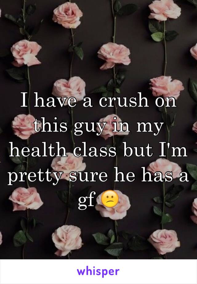 I have a crush on this guy in my health class but I'm pretty sure he has a gf 😕